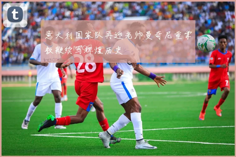 意大利国家队再迎老帅曼奇尼重掌教鞭续写辉煌历史