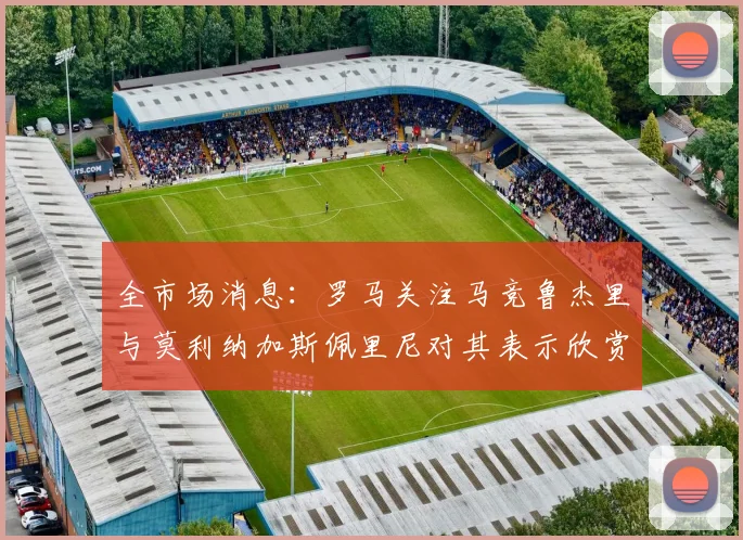 全市场消息：罗马关注马竞鲁杰里与莫利纳加斯佩里尼对其表示欣赏