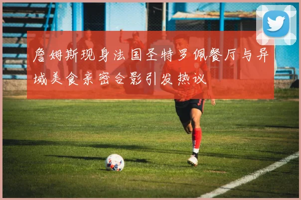 詹姆斯现身法国圣特罗佩餐厅与异域美食亲密合影引发热议