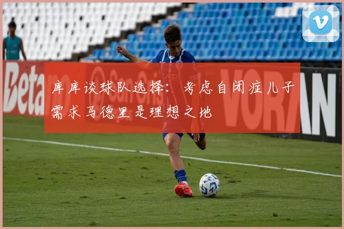 库库谈球队选择：考虑自闭症儿子需求马德里是理想之地