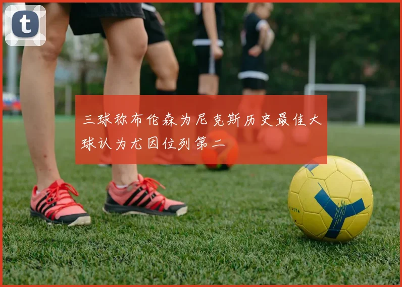 三球称布伦森为尼克斯历史最佳大球认为尤因位列第二