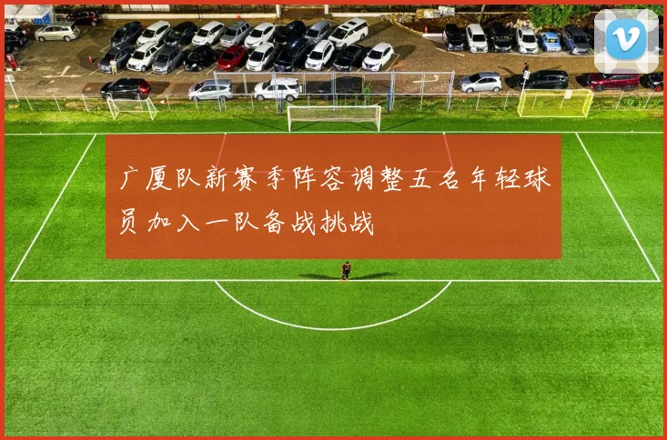 广厦队新赛季阵容调整五名年轻球员加入一队备战挑战