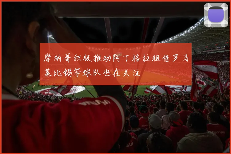 摩纳哥积极推动阿丁格拉租借罗马莱比锡等球队也在关注
