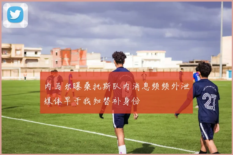 内马尔曝桑托斯队内消息频频外泄媒体早于我知替补身份