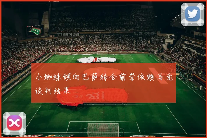 小蜘蛛倾向巴萨转会前景依赖马竞谈判结果