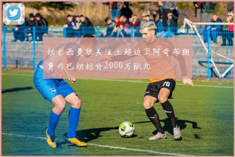 切尔西曼联关注土超边卫阿奇布朗费内巴切标价2000万欧元