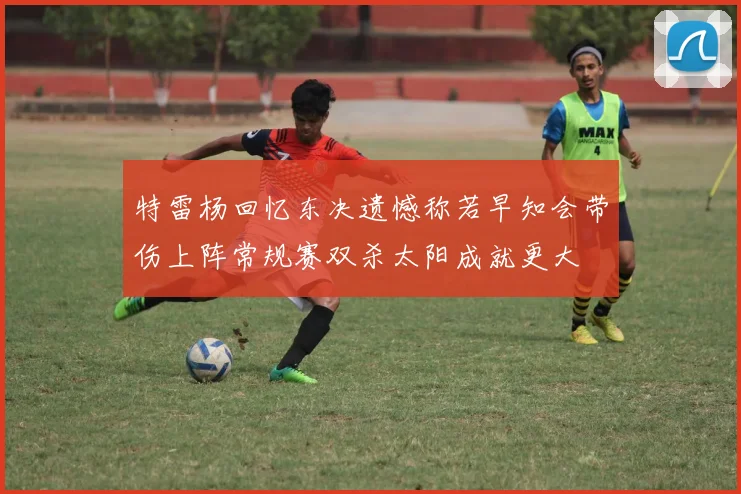 特雷杨回忆东决遗憾称若早知会带伤上阵常规赛双杀太阳成就更大